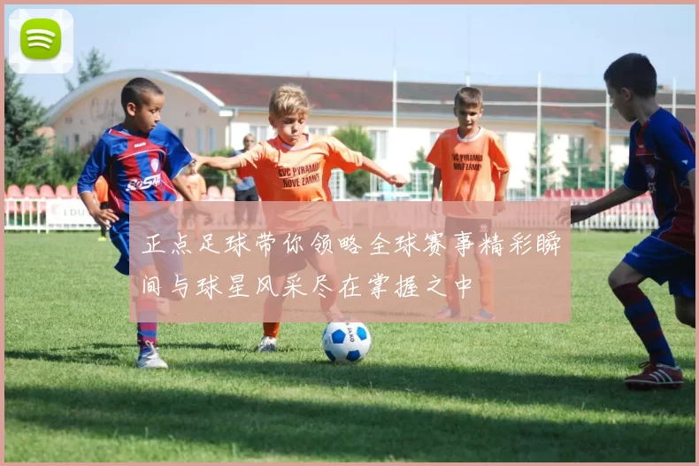 正点足球带你领略全球赛事精彩瞬间与球星风采尽在掌握之中