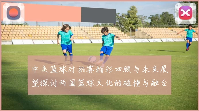 中美篮球对抗赛精彩回顾与未来展望探讨两国篮球文化的碰撞与融合
