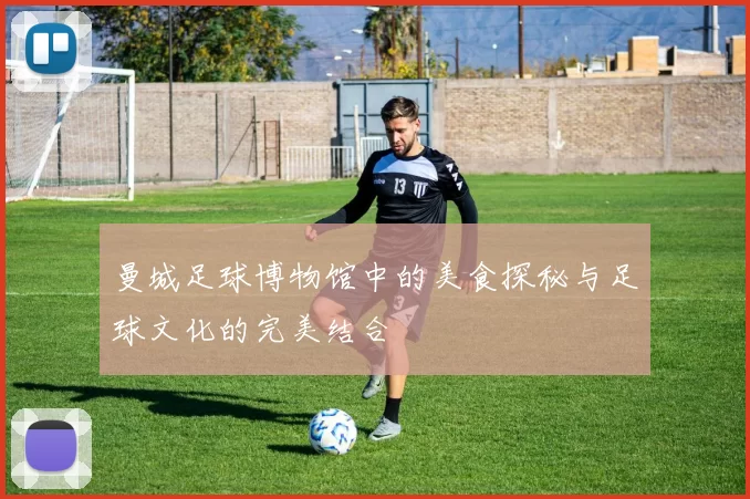 曼城足球博物馆中的美食探秘与足球文化的完美结合