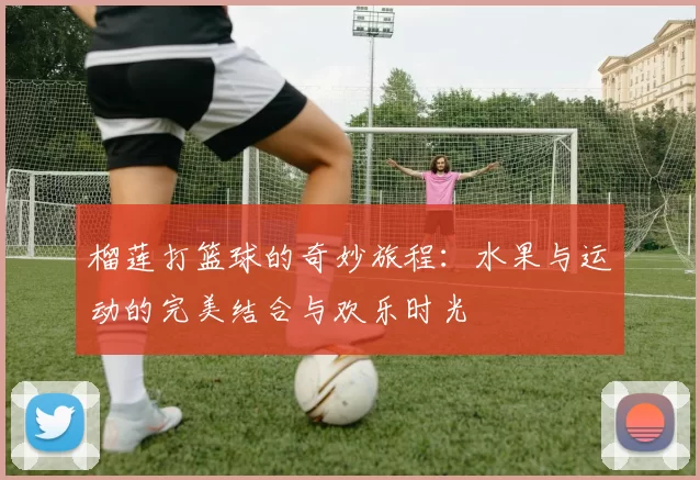 榴莲打篮球的奇妙旅程：水果与运动的完美结合与欢乐时光