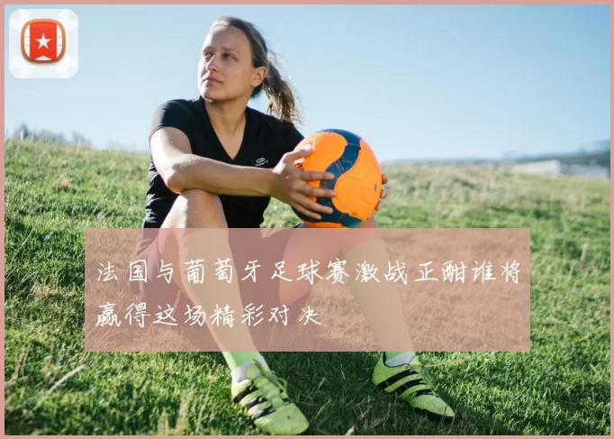 法国与葡萄牙足球赛激战正酣谁将赢得这场精彩对决