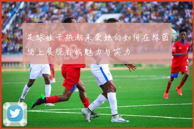 足球妹子热潮来袭她们如何在绿茵场上展现自我魅力与实力